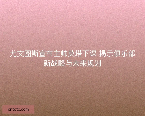 尤文图斯宣布主帅莫塔下课 揭示俱乐部新战略与未来规划
