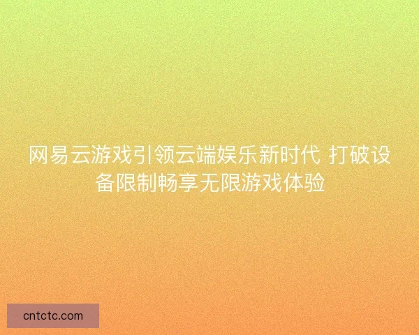 网易云游戏引领云端娱乐新时代 打破设备限制畅享无限游戏体验