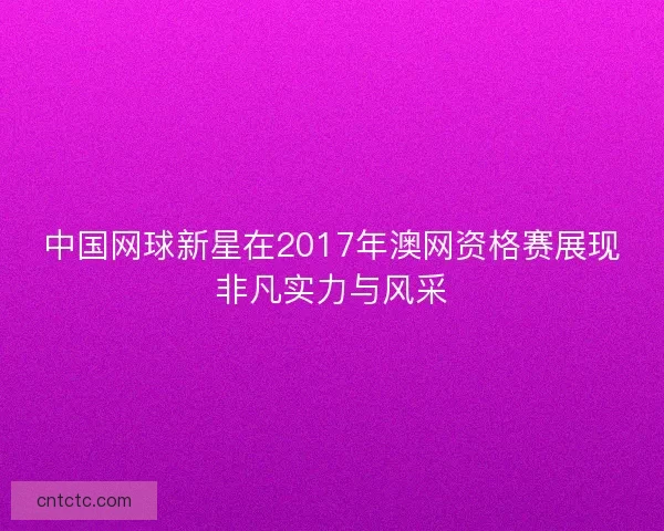 中国网球新星在2017年澳网资格赛展现非凡实力与风采