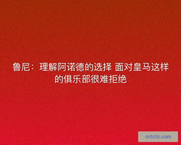 鲁尼：理解阿诺德的选择 面对皇马这样的俱乐部很难拒绝