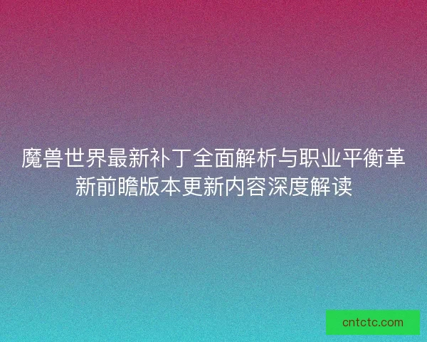 魔兽世界最新补丁全面解析与职业平衡革新前瞻版本更新内容深度解读
