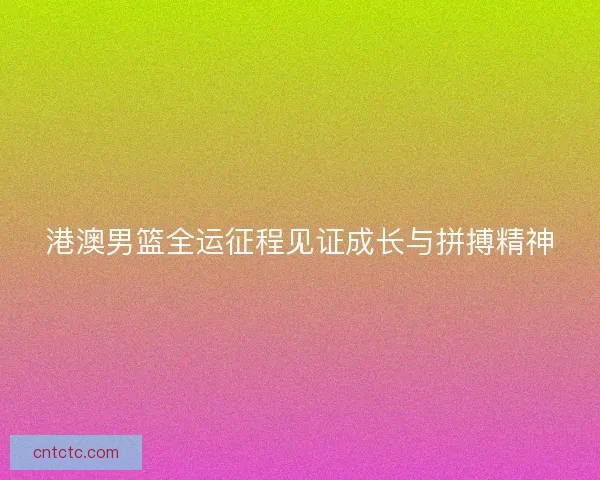 港澳男篮全运征程见证成长与拼搏精神