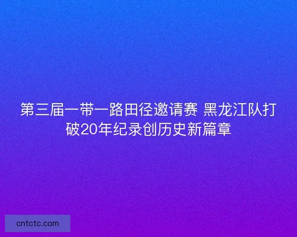第三届一带一路田径邀请赛 黑龙江队打破20年纪录创历史新篇章