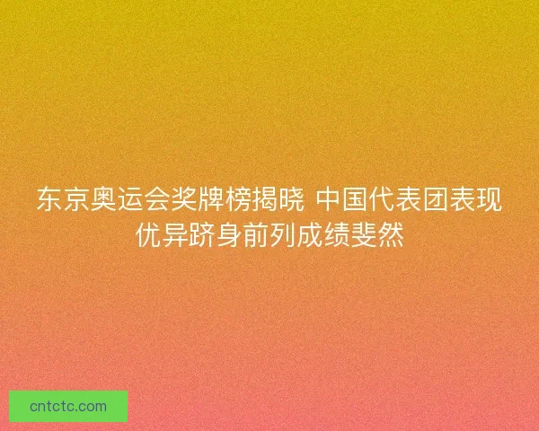 东京奥运会奖牌榜揭晓 中国代表团表现优异跻身前列成绩斐然