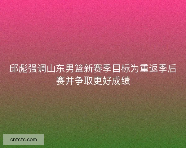 邱彪强调山东男篮新赛季目标为重返季后赛并争取更好成绩