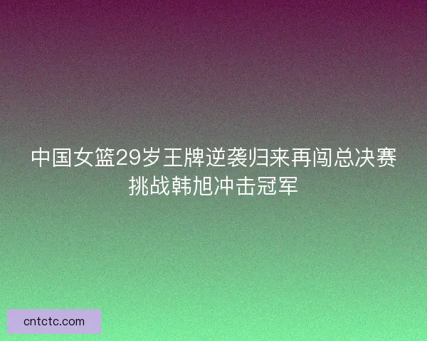 中国女篮29岁王牌逆袭归来再闯总决赛挑战韩旭冲击冠军