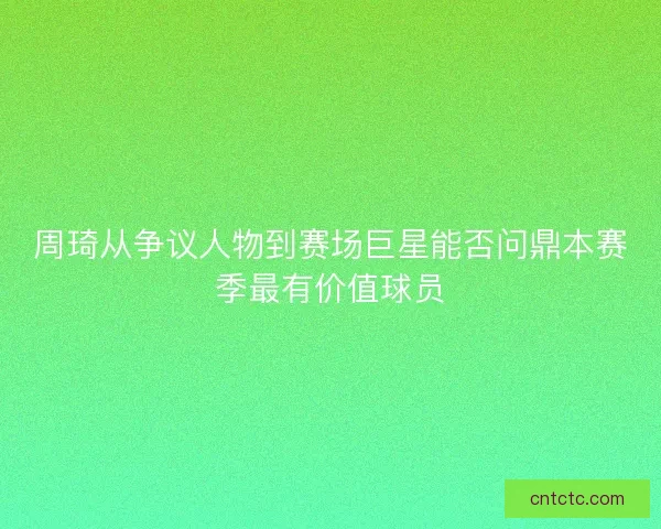 周琦从争议人物到赛场巨星能否问鼎本赛季最有价值球员 周琦从争议人物到赛场巨星能否问鼎本赛季最有价值球员