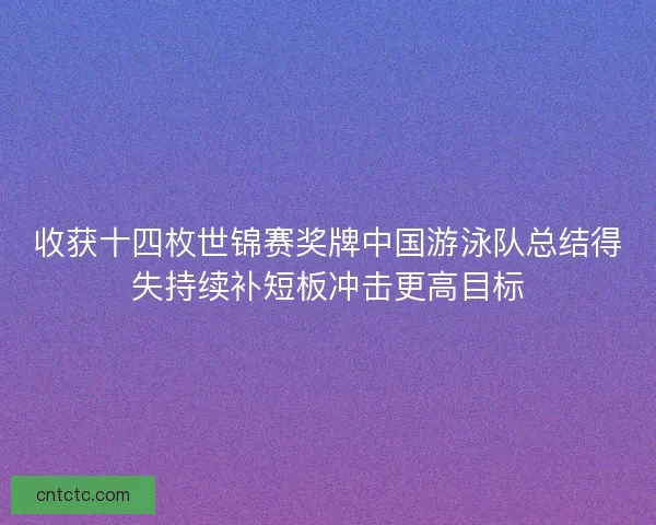 收获十四枚世锦赛奖牌中国游泳队总结得失持续补短板冲击更高目标
