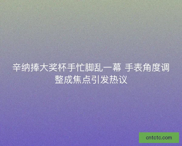 辛纳捧大奖杯手忙脚乱一幕 手表角度调整成焦点引发热议