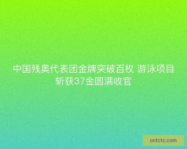 中国残奥代表团金牌突破百枚 游泳项目斩获37金圆满收官