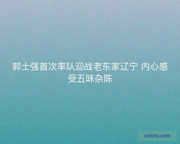 郭士强首次率队迎战老东家辽宁 内心感受五味杂陈 郭士强首次率队迎战老东家辽宁 内心感受五味杂陈