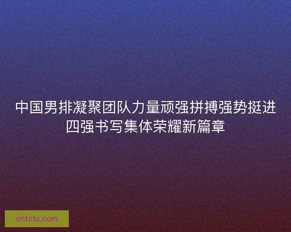 中国男排凝聚团队力量顽强拼搏强势挺进四强书写集体荣耀新篇章