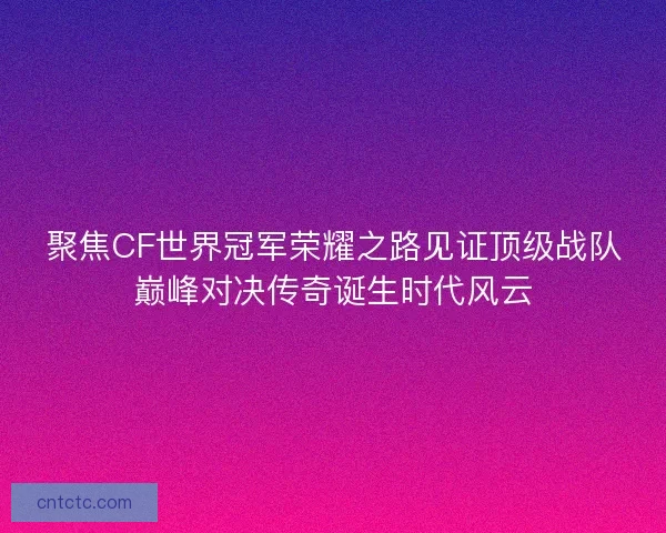 聚焦CF世界冠军荣耀之路见证顶级战队巅峰对决传奇诞生时代风云
