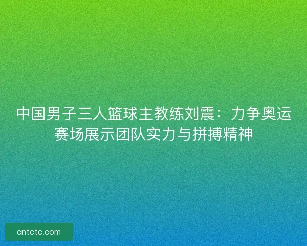 中国男子三人篮球主教练刘震：力争奥运赛场展示团队实力与拼搏精神