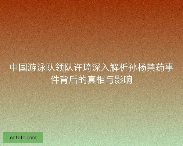 中国游泳队领队许琦深入解析孙杨禁药事件背后的真相与影响