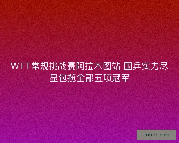 WTT常规挑战赛阿拉木图站 国乒实力尽显包揽全部五项冠军