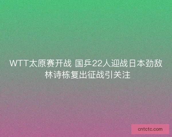 WTT太原赛开战 国乒22人迎战日本劲敌 林诗栋复出征战引关注
