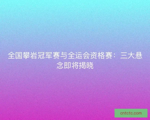 全国攀岩冠军赛与全运会资格赛：三大悬念即将揭晓